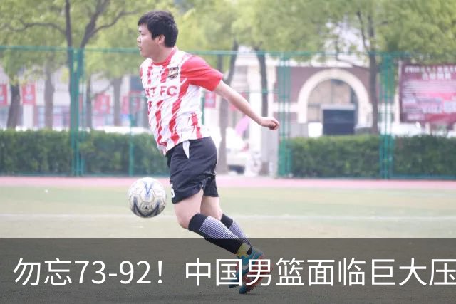 勿忘73-92！中国男篮面临巨大压力，三人角色至关重要